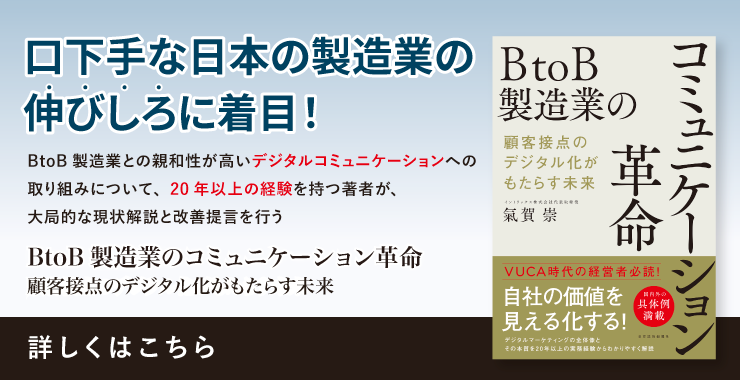 「BtoB製造業のコミュニケーション革命 顧客接点のデジタル化ががもたらす未来」 口下手な日本の製造業の伸びしろに注目！ BtoB製造業との親和性が高いデジタルコミュニケーションへの取り組みについて、20年以上の経験を持つ著者が、大局的な現状解説と改善提言を行う 詳しくはこちら