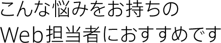 こんな悩みをお持ちのWeb担当者におすすめです