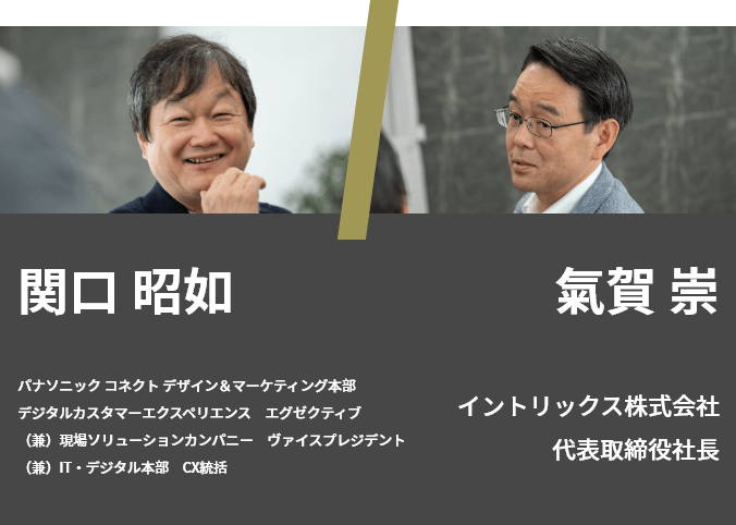 氣賀 崇 イントリックス株式会社 代表取締役社長／関口 昭如 パナソニック コネクト デザイン＆マーケティング本部　デジタルカスタマーエクスペリエンス　エグゼクティブ 、（兼）現場ソリューションカンパニー　ヴァイスプレジデント、（兼）IT・デジタル本部　CX統括
