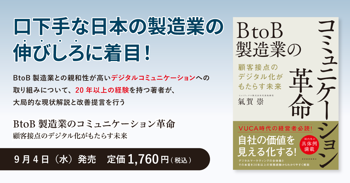「BtoB製造業のコミュニケーション革命 顧客接点のデジタル化ががもたらす未来」 9月4日（水）発売 定価1,760円（税込） 口下手な日本の製造業の伸びしろに注目！ BtoB製造業との親和性が高いデジタルコミュニケーションへの取り組みについて、20年以上の経験を持つ著者が、大局的な現状解説と改善提言を行う